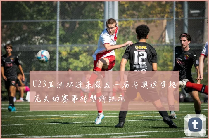 U23亚洲杯迎来最后一届与奥运资格无关的赛事转型新纪元