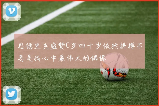 恩德里克盛赞C罗四十岁依然拼搏不息是我心中最伟大的偶像