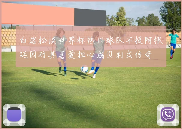 白岩松谈世界杯热门球队不提阿根廷因对其喜爱担心成贝利式传奇