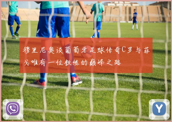 穆里尼奥谈葡萄牙足球传奇C罗与菲戈唯有一位教练的巅峰之路