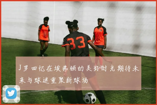 J罗回忆在埃弗顿的美好时光期待未来与球迷重聚新球场