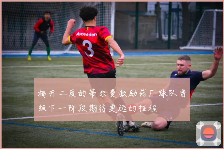 梅开二度的蒂尔曼激励药厂球队晋级下一阶段期待更远的征程