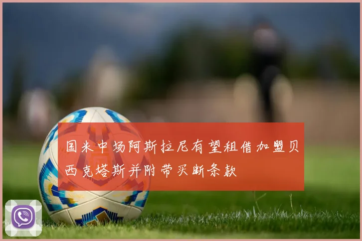 国米中场阿斯拉尼有望租借加盟贝西克塔斯并附带买断条款