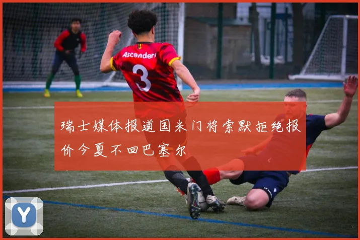 瑞士媒体报道国米门将索默拒绝报价今夏不回巴塞尔
