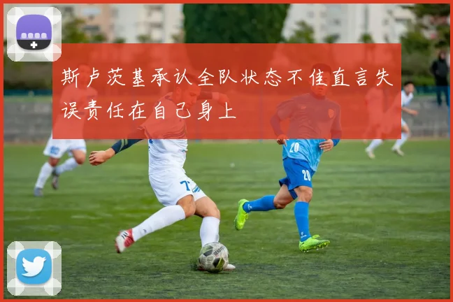 斯卢茨基承认全队状态不佳直言失误责任在自己身上