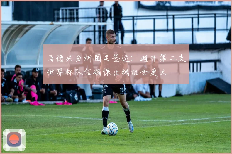 马德兴分析国足签运：避开第二支世界杯队伍确保出线机会更大