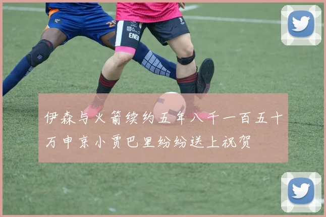 伊森与火箭续约五年八千一百五十万申京小贾巴里纷纷送上祝贺