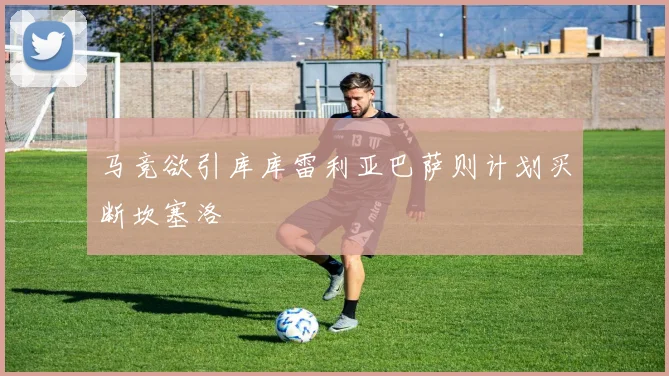 马竞欲引库库雷利亚巴萨则计划买断坎塞洛