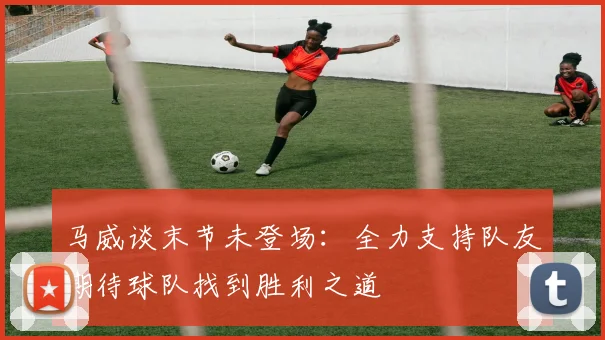 马威谈末节未登场：全力支持队友期待球队找到胜利之道