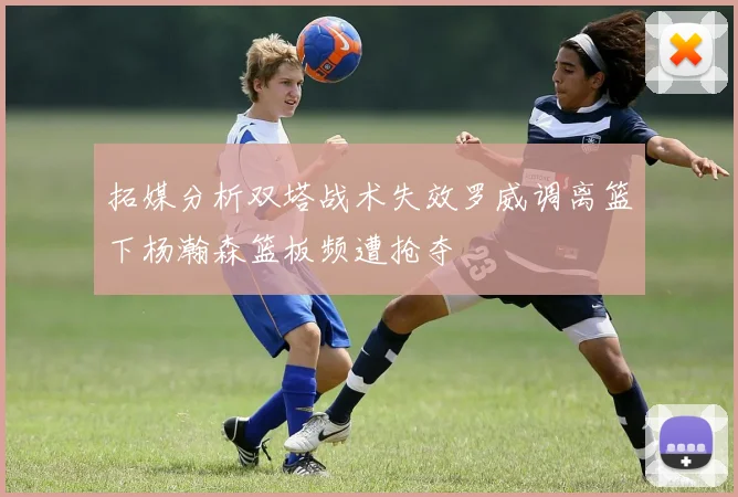 拓媒分析双塔战术失效罗威调离篮下杨瀚森篮板频遭抢夺