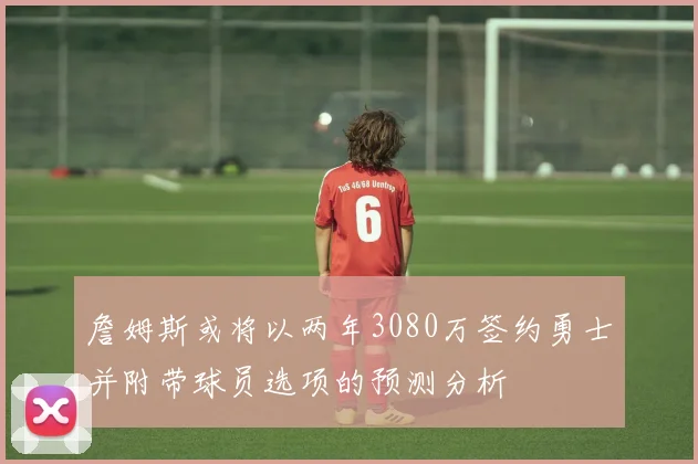 詹姆斯或将以两年3080万签约勇士并附带球员选项的预测分析