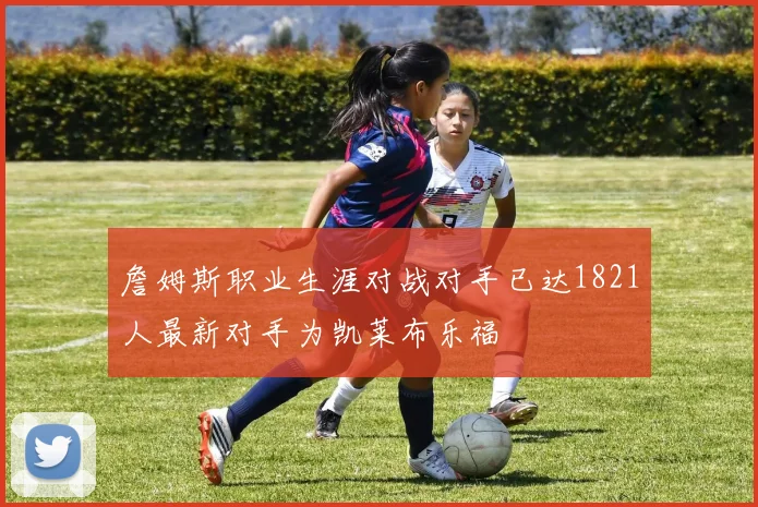 詹姆斯职业生涯对战对手已达1821人最新对手为凯莱布乐福
