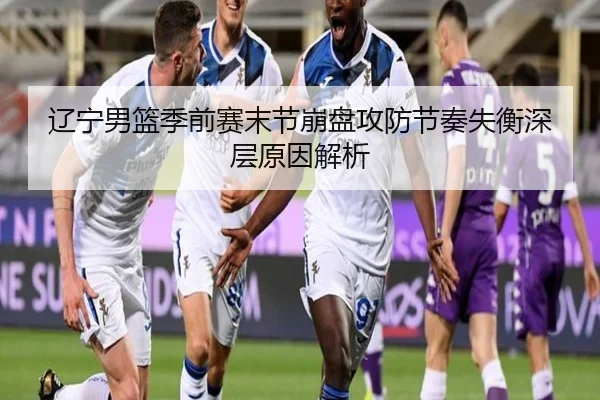 辽宁男篮季前赛末节崩盘攻防节奏失衡深层原因解析 - mk.com